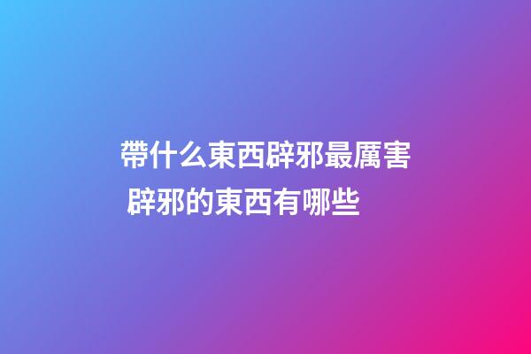 帶什么東西辟邪最厲害 辟邪的東西有哪些